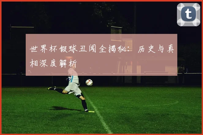 世界杯假球丑闻全揭秘:历史与真相深度解析