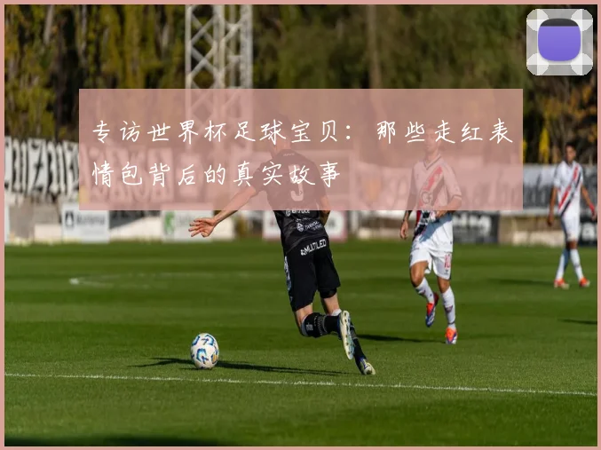 专访世界杯足球宝贝:那些走红表情包背后的真实故事