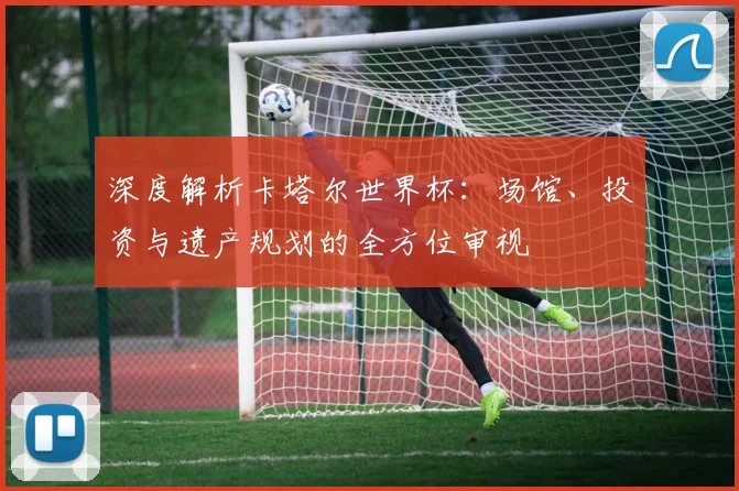 深度解析卡塔尔世界杯:场馆、投资与遗产规划的全方位审视