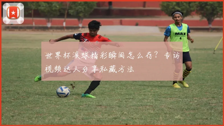 世界杯滚球精彩瞬间怎么存？专访视频达人分享私藏方法