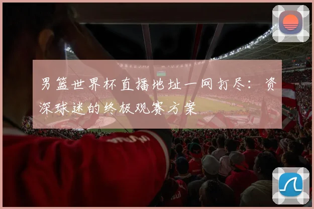 男篮世界杯直播地址一网打尽:资深球迷的终极观赛方案