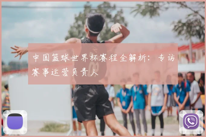 中国篮球世界杯赛程全解析:专访赛事运营负责人