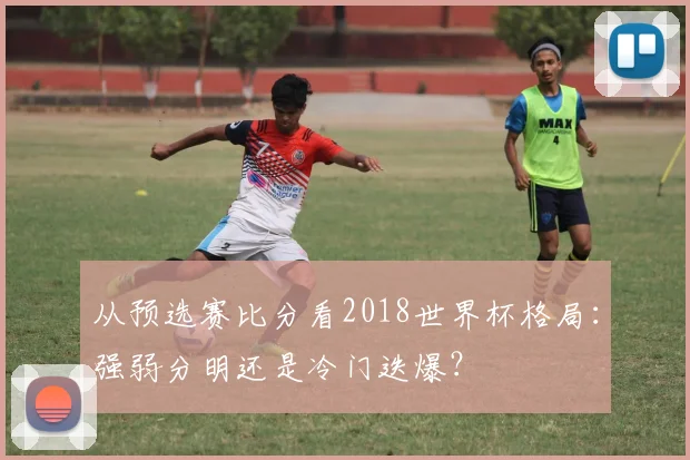 从预选赛比分看2018世界杯格局：强弱分明还是冷门迭爆？