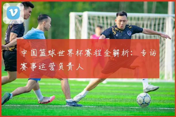 中国篮球世界杯赛程全解析:专访赛事运营负责人