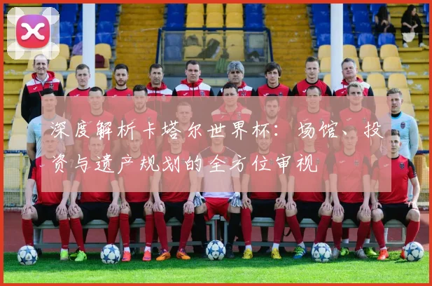 深度解析卡塔尔世界杯:场馆、投资与遗产规划的全方位审视