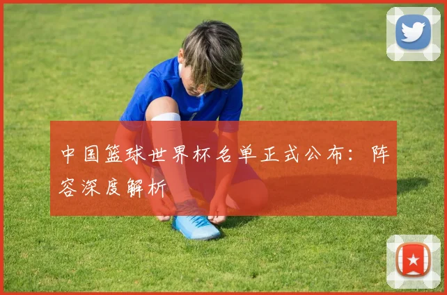 中国篮球世界杯名单正式公布:阵容深度解析