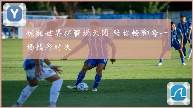 优酷世界杯解说天团 陪你畅聊每一场精彩对决