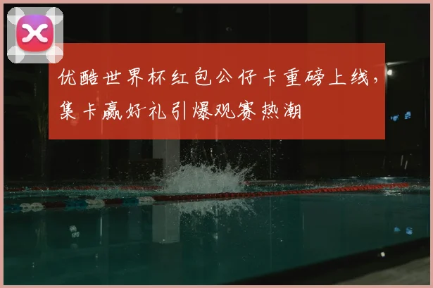 优酷世界杯红包公仔卡重磅上线,集卡赢好礼引爆观赛热潮