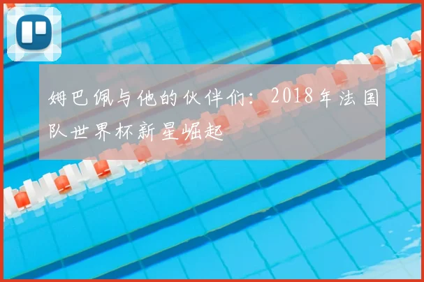 姆巴佩与他的伙伴们:2018年法国队世界杯新星崛起