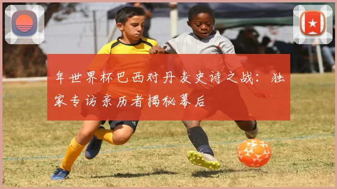 年世界杯巴西对丹麦史诗之战：独家专访亲历者揭秘幕后