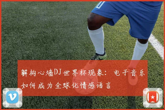 解构心墙DJ世界杯现象：电子音乐如何成为全球化情感语言